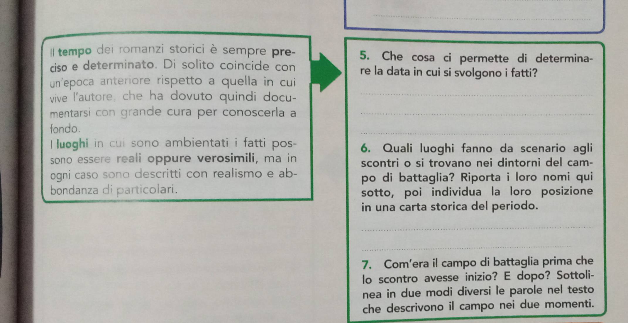 tempo dei romanzi storici è sempre pre- 
5. Che cosa ci permette di determina- 
ciso e determinato. Di solito coincide con 
re la data in cui si svolgono i fatti? 
un'epoca anteriore rispetto a quella in cui 
vive l'autore, che ha dovuto quindi docu-_ 
mentarsi con grande cura per conoscerla a_ 
fondo. 
_ 
_ 
luoghi in cui sono ambientati i fatti pos- 
6. Quali luoghi fanno da scenario agli 
sono essere reali oppure verosimili, ma in 
scontri o si trovano nei dintorni del cam- 
ogni caso sono descritti con realismo e ab- 
po di battaglia? Riporta i loro nomi qui 
bondanza di particolari. sotto, poi individua la loro posizione 
in una carta storica del periodo. 
_ 
_ 
7. Com’era il campo di battaglia prima che 
lo scontro avesse inizio? E dopo? Sottoli- 
nea in due modi diversi le parole nel testo 
che descrivono il campo nei due momenti.