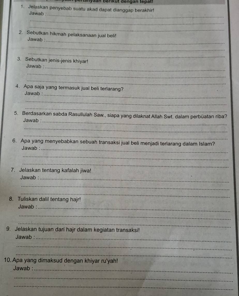 ertanyaan berikut dengan tepat! 
1. Jelaskan penyebab suatu akad dapat dianggap berakhir! 
Jawab :_ 
_ 
_ 
2. Sebutkan hikmah pelaksanaan jual beli! 
Jawab :_ 
_ 
_ 
3. Sebutkan jenis-jenis khiyar! 
Jawab :_ 
_ 
_ 
4. Apa saja yang termasuk jual beli terlarang? 
Jawab :_ 
_ 
_ 
5. Berdasarkan sabda Rasullulah Saw., siapa yang dilaknat Allah Swt. dalam perbüatan riba? 
Jawab :_ 
_ 
_ 
6. Apa yang menyebabkan sebuah transaksi jual beli menjadi terlarang dalam Islam? 
Jawab :_ 
_ 
_ 
7. Jelaskan tentang kafalah jiwa! 
Jawab :_ 
_ 
_ 
8. Tuliskan dalil tentang hajr! 
Jawab :_ 
_ 
_ 
9. Jelaskan tujuan dari hajr dalam kegiatan transaksi! 
Jawab :_ 
_ 
_ 
10. Apa yang dimaksud dengan khiyar ru'yah! 
Jawab :_ 
_ 
_