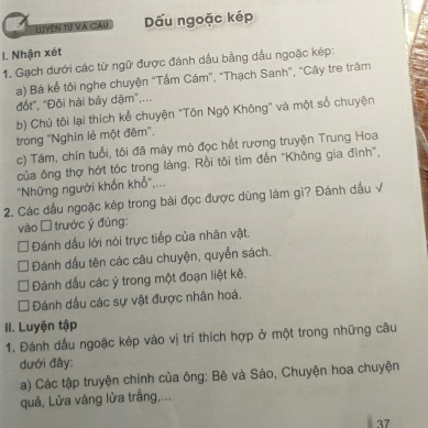 LUYện Tự Và Cầu Dấu ngoặc kép
I. Nhận xét
1. Gạch dưới các từ ngữ được đánh dấu bằng dầu ngoặc kép:
a) Bà kể tôi nghe chuyện "Tấm Cám”, “Thạch Sanh”, “Cây tre trăm
đốt", "Đôi hài bảy dặm",...
b) Chú tôi lại thích kể chuyện "Tôn Ngộ Không" và một số chuyện
trong "Nghìn lẻ một đêm".
c) Tám, chín tuổi, tôi đã mày mò đọc hết rương truyện Trung Hoa
của ông thợ hớt tóc trong làng. Rồi tôi tìm đến "Không gia đình",
''Những người khổn khổ',...
2. Các dấu ngoặc kép trong bài đọc được dùng làm gi? Đánh dấu √
vào □ trước ý đúng:
Đánh dấu lời nói trực tiếp của nhân vật.
Đánh dầu tên các câu chuyện, quyển sách.
Đánh dấu các ý trong một đoạn liệt kê.
Đánh dấu các sự vật được nhân hoá.
II. Luyện tập
1. Đánh dấu ngoặc kép vào vị trí thích hợp ở một trong những câu
dưới đây:
a) Các tập truyện chính của ông: Bê và Sáo, Chuyện hoa chuyện
quả, Lửa vàng lửa trắng,...
37