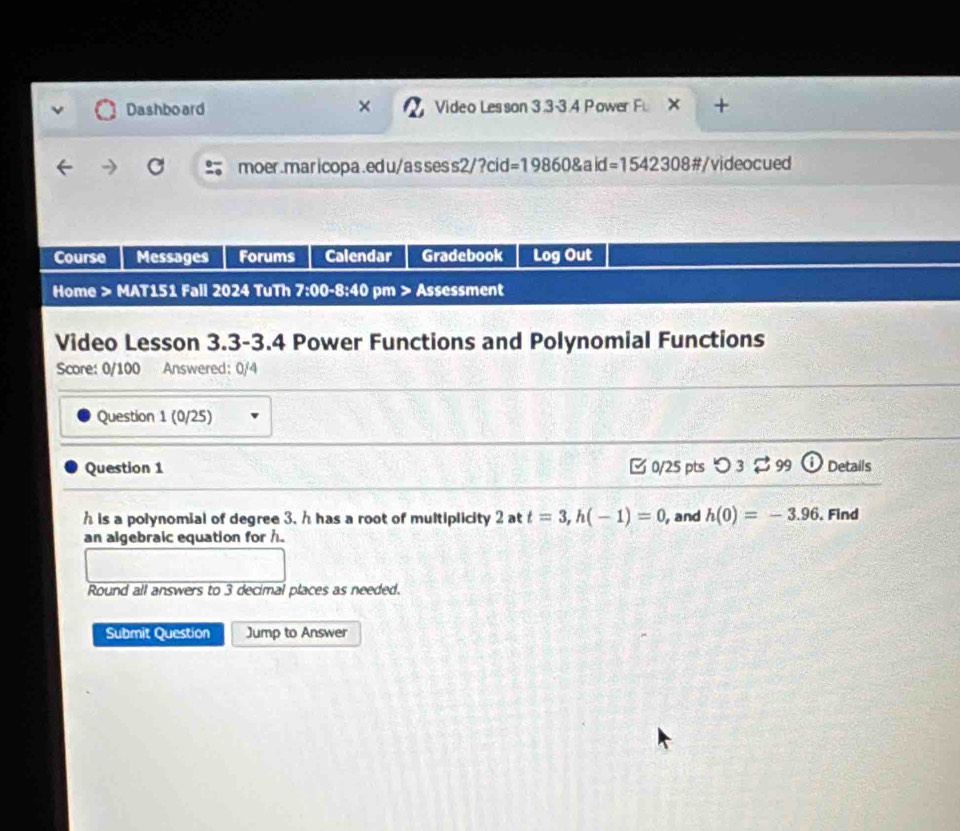 Dashboard Video Lesson 3.3-3.4 Power Fu × + 
moer.maricopa.edu/assess2/?cid=19860&aid=1542308#/videocued 
Course Messages Forums Calendar Gradebook Log Out 
Home > MAT151 Fall 2024 TuTh 7:00-8:40 pm > Assessment 
Video Lesson 3.3-3.4 Power Functions and Polynomial Functions 
Score: 0/100 Answered: 0/4 
Question 1 (0/25) 
Question 1 0/25 pts つ 3 $ 99 Details
h is a polynomial of degree 3, h has a root of multiplicity 2 at t=3, h(-1)=0 , and h(0)=-3.96. Find 
an algebraic equation for h. 
Round all answers to 3 decimal places as needed. 
Submit Question Jump to Answer