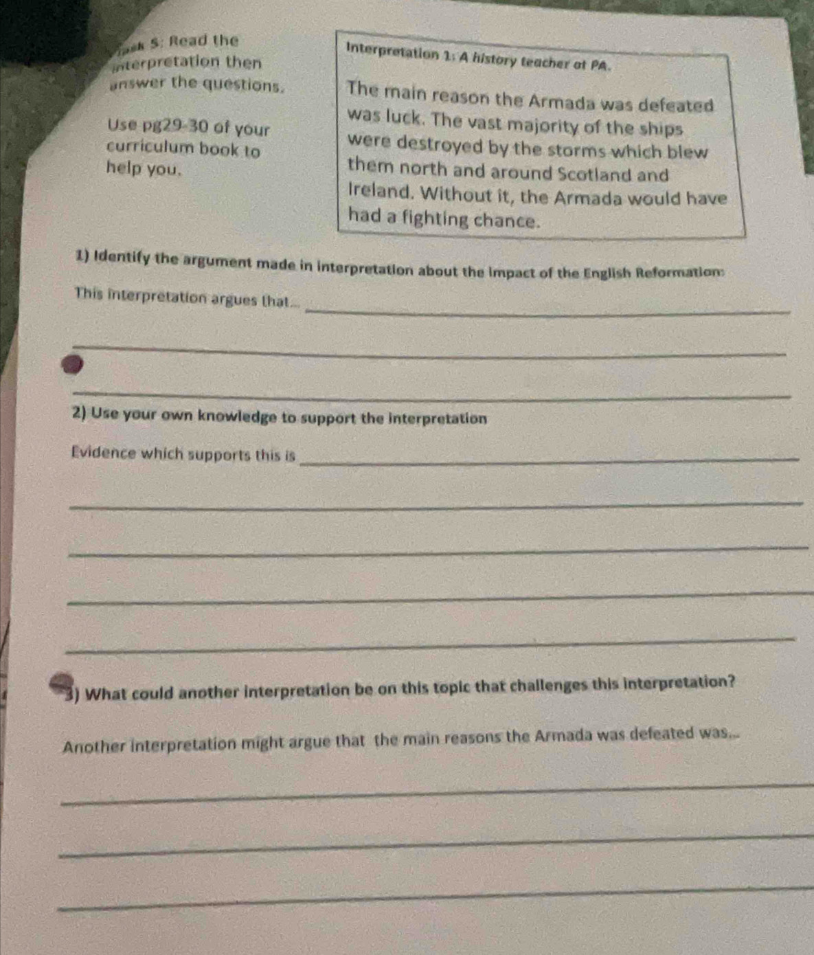 Sask S: Read the 
Interpretation 1: A history teacher of PA. 
Interpretation then 
answer the questions. The main reason the Armada was defeated 
was luck. The vast majority of the ships 
Use pg29-30 of your 
were destroyed by the storms which blew 
curriculum book to 
help you. 
them north and around Scotland and 
Ireland. Without it, the Armada would have 
had a fighting chance. 
1) Identify the argument made in interpretation about the impact of the English Reformation: 
_ 
This interpretation argues that... 
_ 
_ 
2) Use your own knowledge to support the interpretation 
Evidence which supports this is_ 
_ 
_ 
_ 
_ 
3) What could another interpretation be on this topic that challenges this interpretation? 
Another interpretation might argue that the main reasons the Armada was defeated was... 
_ 
_ 
_