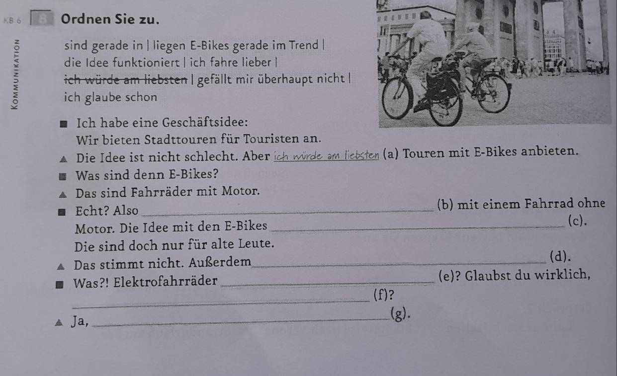 KB 6 8 Ordnen Sie zu. 
sind gerade in | liegen E-Bikes gerade im Trend | 
die Idee funktioniert | ich fahre lieber | 
ich würde am liebsten | gefällt mir überhaupt nicht | 
ich glaube schon 
Ich habe eine Geschäftsidee: 
Wir bieten Stadttouren für Touristen an. 
Die Idee ist nicht schlecht. Aber ich würde am liebster (a) Touren mit E-Bikes anbieten. 
Was sind denn E-Bikes? 
Das sind Fahrräder mit Motor. 
Echt? Also _(b) mit einem Fahrrad ohne 
Motor. Die Idee mit den E-Bikes_ 
(c). 
Die sind doch nur für alte Leute. 
Das stimmt nicht. Außerdem_ 
(d). 
Was?! Elektrofahrräder _(e)? Glaubst du wirklich, 
_ 
(f)? 
Ja, 
_(g).