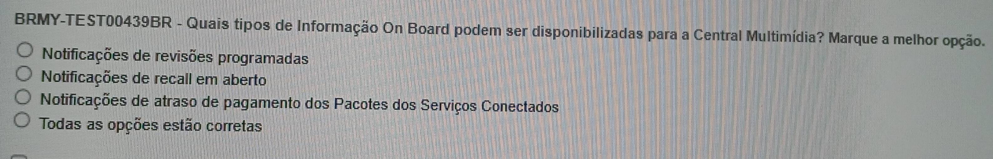 BRMY-TEST00439BR - Quais tipos de Informação On Board podem ser disponibilizadas para a Central Multimídia? Marque a melhor opção.
Notificações de revisões programadas
Notificações de recall em aberto
Notificações de atraso de pagamento dos Pacotes dos Serviços Conectados
Todas as opções estão corretas