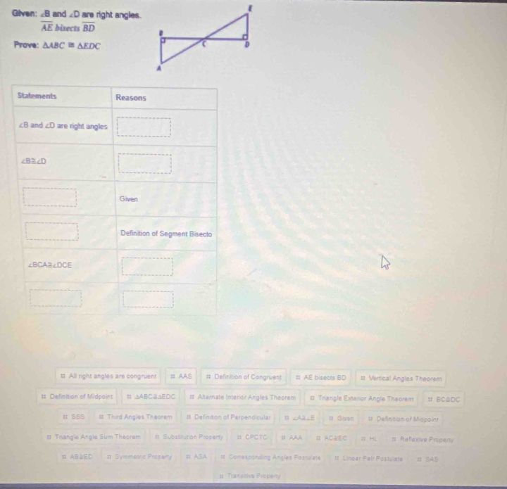 Given: ∠ B and ∠ D are right angles.
overline AE bisects overline BD
Prove: △ ABC≌ △ EDC
Statements Reasons
∠ B and ∠ D are right angles □
∠ B≌ ∠ D □ 
□ Given
□ Definition of Segment Bisecto
∠ BCA≌ ∠ DCE □
□ □
$ All right angles are congruent # AAS # Definition of Congruent # AE bisects BD t= Vertical Angles Theorem
ts Definition of Midpoint = △ ABC △EDC ts Alternate Interior Angles Theorem #: Triangle Extenor Angle Theorem t BC △DC
# SSS s Third Angles Theorem s Definition of Perpendicular ∠ A∠ E # Given # Definition of Midpoint
# Trangle Angle Sum Theorem #t Substitution Property = CPCTC IAAA # AC≌EC π HL : Reflexive Property
# AB=ED # Symmetric Proparty # ASA st Comresponding Angles Postulate tt Linear Pair Postulate π SA,S
= Transitive Property