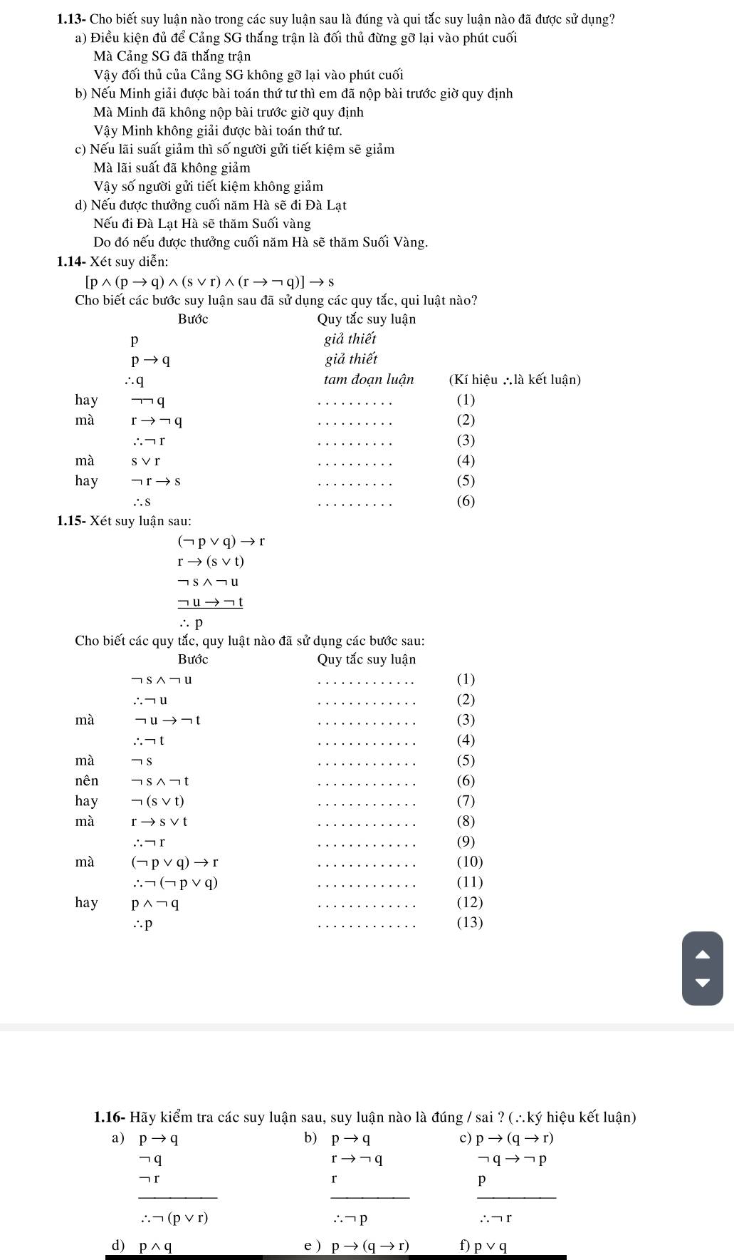 1.13- Cho biết suy luận nào trong các suy luận sau là đúng và qui tắc suy luận nào đã được sử dụng?
a) Điều kiện đủ để Cảng SG thắng trận là đối thủ đừng gỡ lại vào phút cuối
Mà Cảng SG đã thắng trận
Vậy đối thủ của Cảng SG không gỡ lại vào phút cuối
b) Nếu Minh giải được bài toán thứ tư thì em đã nộp bài trước giờ quy định
Mà Minh đã không nộp bài trước giờ quy định
Vậy Minh không giải được bài toán thứ tư.
c) Nếu lãi suất giảm thì số người gửi tiết kiệm sẽ giảm
Mà lãi suất đã không giảm
Vậy số người gửi tiết kiệm không giảm
d) Nếu được thưởng cuối năm Hà sẽ đi Đà Lạt
Nếu đi Đà Lạt Hà sẽ thăm Suối vàng
Do đó nếu được thưởng cuối năm Hà sẽ thăm Suối Vàng.
1.14- Xét suy diễn:
[pwedge (pto q)wedge (svee r)wedge (rto neg q)]to s
Cho biết các bước suy luận sau đã sử dụng các quy tắc, qui luật nào?
Bước Quy tắc suy luận
pto q
giả thiết
giả thiết
tam đoạn luận (Kí hiệu ∴là kết luận)
hay beginarrayr ∴ q to neg qendarray _(1)
mà rto neg q _(2)
∴ neg r
_
(3)
mà svee r
_
(4)
hay neg rto s _(5)
∴ S _(6)
1.15- Xét suy luận sau:
(neg pvee q)to r
rto (svee t)
neg swedge neg u
_ neg uto neg t
∴ p
Cho biết các quy tắc, quy luật nào đã sử dụng các bước sau:
Bước Quy tắc suy luận
neg swedge neg u _(1)
∴ neg u _(2)
mà neg uto neg t (3)
∴ neg t (4)
mà neg s (5)
nên neg swedge neg t _(6)
hay neg (svee t) _(7)
mà rto svee t _(8)
∴ neg r _(9)
mà (neg pvee q)to r _(10)
∴ neg (neg pvee q) _(11)
hay pwedge neg q _(12)
∴ p _(13)
1.16- Hãy kiểm tra các suy luận sau, suy luận nào là đúng / s sai?(∴ ky hiệu kết luận)
a) beginarrayr pto q -q hline -q hline -r hline --qvee rendarray
b) pto q c) pto (qto r)
rto neg q
neg qto neg p
p
__
∴ neg p
∴ neg r
d) pwedge q e) pto (qto r) f) pvee q