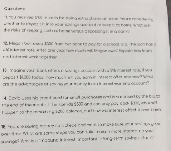 You received $100 in cash for doing extra chores at home. You're considering 
whether to deposit it into your savings account or keep it at home. What are 
the risks of keeping cash at home versus depositing it in a bank? 
12, Megan borrowed $300 from her bank to pay for a school trip. The loan has a
4% interest rate. After one year, how much will Megan owe? Explain how loans 
and interest work together. 
13. Imagine your bank offers a savings account with a 2% interest rate. If you 
deposit $1,000 today, how much will you earn in interest after one year? What 
are the advantages of saving your money in an interest-earning account? 
14. David uses his credit card for small purchases and is surprised by the bill at 
the end of the month. If he spends $500 and can only pay back $300, what will 
happen to the remaining $200 balance, and how will interest affect it over time? 
15. You are saving money for college and want to make sure your savings grow 
over time. What are some steps you can take to earn more interest on your 
savings? Why is compound interest important in long-term savings plans?