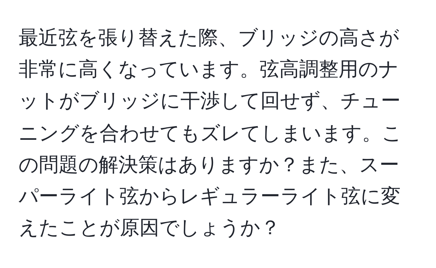 最近弦を張り替えた際、ブリッジの高さが非常に高くなっています。弦高調整用のナットがブリッジに干渉して回せず、チューニングを合わせてもズレてしまいます。この問題の解決策はありますか？また、スーパーライト弦からレギュラーライト弦に変えたことが原因でしょうか？