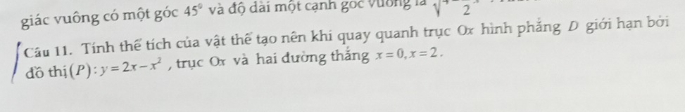 giác vuông có một góc 45° và độ dài một cạnh góc vường là sqrt(2)2^(-1)
Câu 11. Tính thể tích của vật thể tạo nên khi quay quanh trục Ox hình phẳng D giới hạn bởi 
d othi(P):y=2x-x^2 , trục Ox và hai đường thắng x=0, x=2.