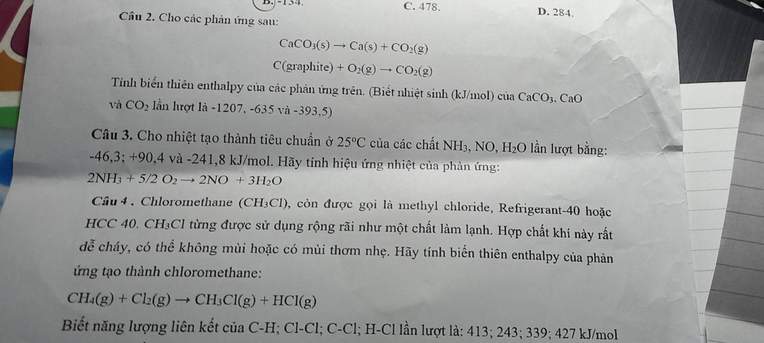 C. 478. D. 284.
Câu 2. Cho các phản ứng sau:
CaCO_3(s)to Ca(s)+CO_2(g)
C(graphite)+O_2(g)to CO_2(g)
Tính biến thiên enthalpy của các phản ứng trên. (Biết nhiệt sinh (kJ/mol)cinCaCO_3, CaO
và CO_2 lần lượt là -1207,-635va-393,5)
Câu 3. Cho nhiệt tạo thành tiêu chuẩn ở 25°C của các chất NH₃, NO, H₂O lần lượt bằng:
-46,3; +90, 4 và -241, 8 kJ/mol. Hãy tính hiệu ứng nhiệt của phản ứng:
2NH_3+5/2O_2to 2NO+3H_2O
Câu 4. Chloromethane (CH₃Cl), còn được gọi là methyl chloride, Refrigerant- 40 hoặc
HCC 40. CH₃Cl từng được sử dụng rộng rãi như một chất làm lạnh. Hợp chất khí này rất
dễ cháy, có thể không mùi hoặc có mùi thơm nhẹ. Hãy tính biến thiên enthalpy của phản
ng tạo thành chloromethane:
CH_4(g)+Cl_2(g)to CH_3Cl(g)+HCl(g)
Biết năng lượng liên kết của C-H; ở C1-C1; C-Cl; H-Cl lần lượt là: 413; 243; 339; 427 kJ/mol