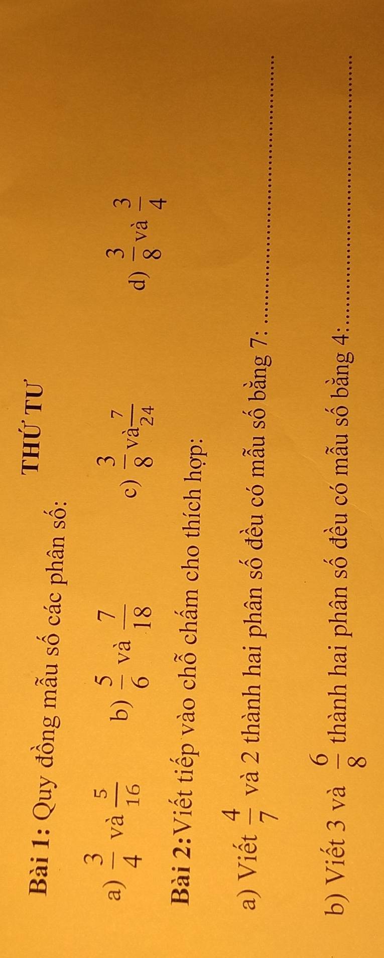 thứ tư 
Bài 1: Quy đồng mẫu số các phân số: 
b)  5/6  và  7/18 
a)  3/4  và  5/16   3/8  và  7/24 
c) 
d)  3/8  và  3/4 
Bài 2:Viết tiếp vào chỗ chấm cho thích hợp: 
a) Viết  4/7  và 2 thành hai phân số đều có mẫu số bằng 7 :_ 
b) Viết 3 và  6/8  thành hai phân số đều có mẫu số bằng 4 :_