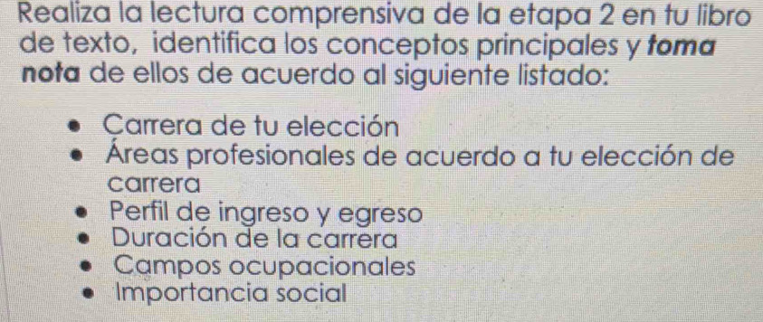 Realiza la lectura comprensiva de la etapa 2 en tu libro
de texto, identifica los conceptos principales y toma
nota de ellos de acuerdo al siguiente listado:
Carrera de tu elección
Áreas profesionales de acuerdo a tu elección de
carrera
Perfil de ingreso y egreso
Duración de la carrera
Campos ocupacionales
Importancia social