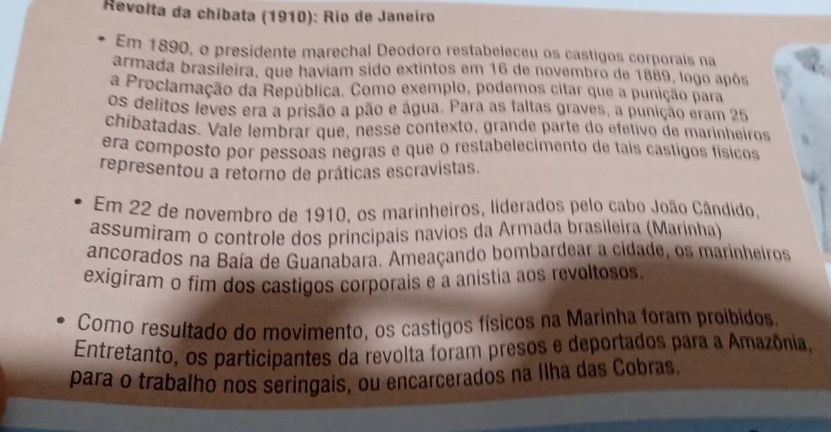 Revolta da chíbata (1910): Río de Janeiro 
Em 1890, o presidente marechal Deodoro restabeleceu os castigos corporaís na 
armada brasileira, que haviam sido extintos em 16 de novembro de 1889, logo após 
a Proclamação da República. Como exemplo, podemos citar que a punição para 
os delitos leves era a prisão a pão e água. Para as faltas graves, a punição eram 25
chibatadas. Vale lembrar que, nesse contexto, grande parte do efetivo de marinheiros 
era composto por pessoas negras e que o restabelecimento de tais castigos físicos 
representou a retorno de práticas escravistas. 
Em 22 de novembro de 1910, os marinheiros, liderados pelo cabo João Cândido, 
assumiram o controle dos principais navios da Armada brasileíra (Marinha) 
ancorados na Baía de Guanabara. Ameaçando bombardear a cidade, os marinheiros 
exigiram o fim dos castigos corporais e a anistia aos revoltosos. 
Como resultado do movimento, os castigos físicos na Marinha foram proíbidos. 
Entretanto, os participantes da revolta foram presos e deportados para a Amazônia, 
para o trabalho nos seringais, ou encarcerados na Ilha das Cobras.