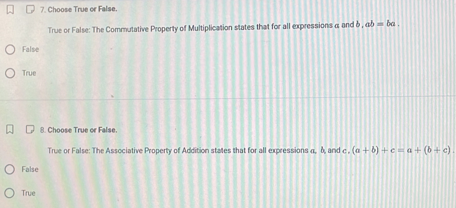 Choose True or False.
True or False: The Commutative Property of Multiplication states that for all expressions a and δ, ab=ba.
False
True
8. Choose True or False.
True or False: The Associative Property of Addition states that for all expressions α, b, and c , (a+b)+c=a+(b+c).
False
True