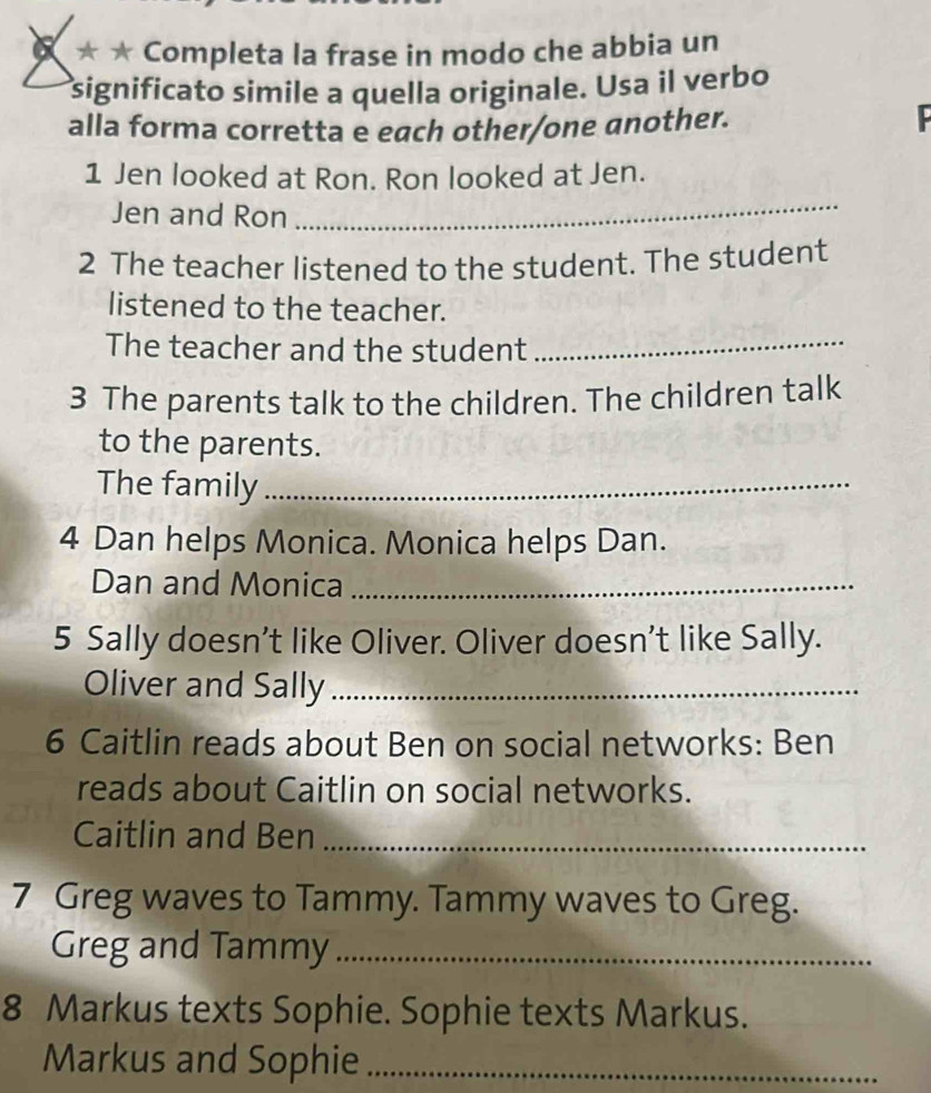 × * ★ Completa la frase in modo che abbia un 
significato simile a quella originale. Usa il verbo 
alla forma corretta e each other/one another. 
1 Jen looked at Ron. Ron looked at Jen. 
Jen and Ron 
_ 
2 The teacher listened to the student. The student 
listened to the teacher. 
The teacher and the student_ 
3 The parents talk to the children. The children talk 
to the parents. 
The family_ 
4 Dan helps Monica. Monica helps Dan. 
Dan and Monica_ 
5 Sally doesn’t like Oliver. Oliver doesn’t like Sally. 
Oliver and Sally_ 
6 Caitlin reads about Ben on social networks: Ben 
reads about Caitlin on social networks. 
Caitlin and Ben_ 
7 Greg waves to Tammy. Tammy waves to Greg. 
Greg and Tammy_ 
8 Markus texts Sophie. Sophie texts Markus. 
Markus and Sophie_