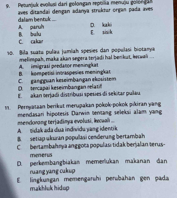 Petunjuk evolusi dari golongan reptilia menuju golongan
aves ditandai dengan adanya struktur organ pada aves
dalam bentuk ....
A. paruh D. kaki
B. bulu E. sisik
C. cakar
10. Bila suatu pulau jumlah spesies dan populasi biotanya
melimpah, maka akan segera terjadi hal berikut, kecuali ....
A. imigrasi predator meningkat
B. kompetisi intraspesies meningkat
C. gangguan keseimbangan ekosistem
D. tercapai keseimbangan relatif
E. akan terjadi distribusi spesies di sekitar pulau
11. Pernyataan berikut merupakan pokok-pokok pikiran yang
mendasari hipotesis Darwin tentang seleksi alam yang
mendorong terjadinya evolusi, kecuali ...
A. tidak ada dua individu yang identik
B. setiap ukuran populasi cenderung bertambah
C. bertambahnya anggota populasi tidak berjalan terus-
menerus
D. perkembangbiakan memerlukan makanan dan
ruang yang cukup
E. lingkungan memengaruhi perubahan gen pada
makhluk hidup