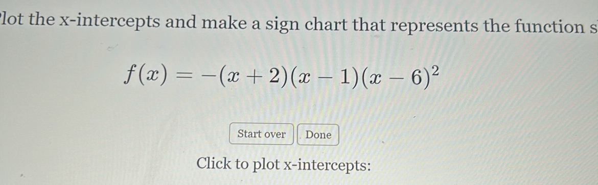 Plot the x-intercepts and make a sign chart that represents the function s
f(x)=-(x+2)(x-1)(x-6)^2
Start over Done 
Click to plot x-intercepts: