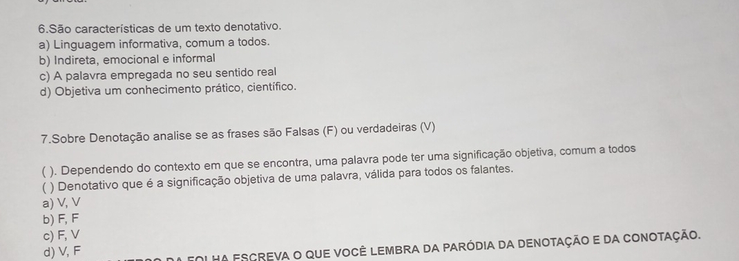 São características de um texto denotativo.
a) Linguagem informativa, comum a todos.
b) Indireta, emocional e informal
c) A palavra empregada no seu sentido real
d) Objetiva um conhecimento prático, científico.
7.Sobre Denotação analise se as frases são Falsas (F) ou verdadeiras (V)
( ). Dependendo do contexto em que se encontra, uma palavra pode ter uma significação objetiva, comum a todos
( ) Denotativo que é a significação objetiva de uma palavra, válida para todos os falantes.
a) V, V
b) F, F
c) F, V
d) V, F
Fol hA escreva o que você lEmbra da paródia da denotação e da Conotação.