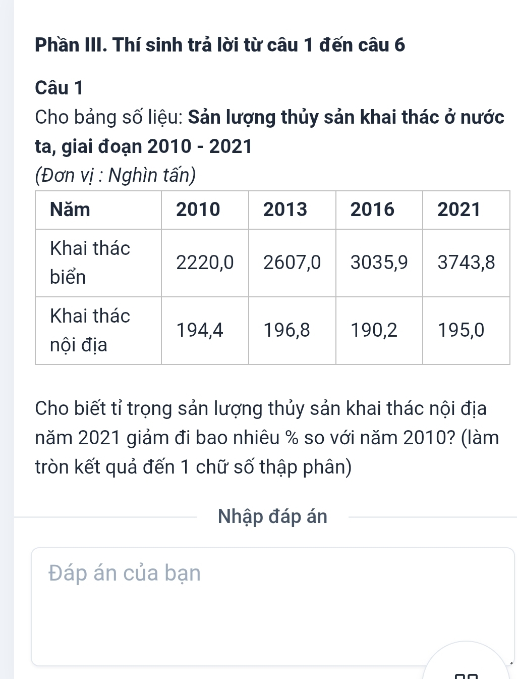 Phần III. Thí sinh trả lời từ câu 1 đến câu 6 
Câu 1 
Cho bảng số liệu: Sản lượng thủy sản khai thác ở nước 
ta, giai đoạn 2010 - 2021 
(Đơn vị : Nghìn tấn) 
Cho biết tỉ trọng sản lượng thủy sản khai thác nội địa 
năm 2021 giảm đi bao nhiêu % so với năm 2010? (làm 
tròn kết quả đến 1 chữ số thập phân) 
Nhập đáp án 
Đáp án của bạn