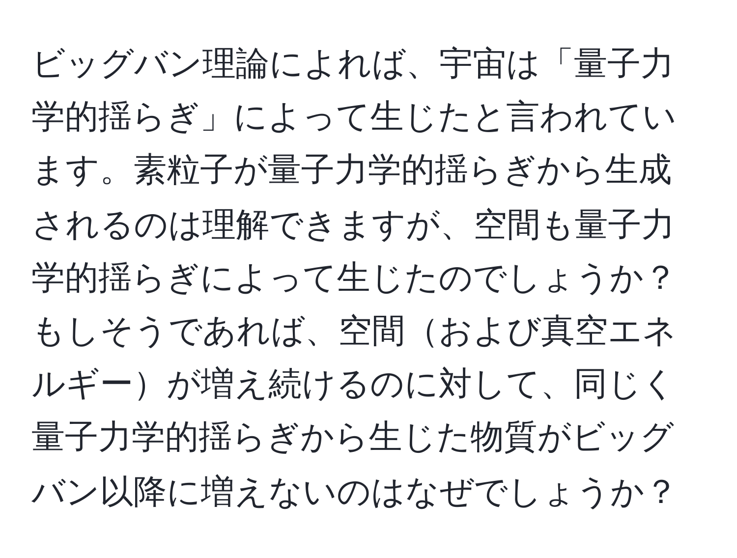 ビッグバン理論によれば、宇宙は「量子力学的揺らぎ」によって生じたと言われています。素粒子が量子力学的揺らぎから生成されるのは理解できますが、空間も量子力学的揺らぎによって生じたのでしょうか？もしそうであれば、空間および真空エネルギーが増え続けるのに対して、同じく量子力学的揺らぎから生じた物質がビッグバン以降に増えないのはなぜでしょうか？