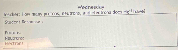 Wednesday 
Teacher: How many protons, neutrons, and electrons does Hg^(+3) have? 
Student Response : 
Protons: 
Neutrons: 
Electrons: