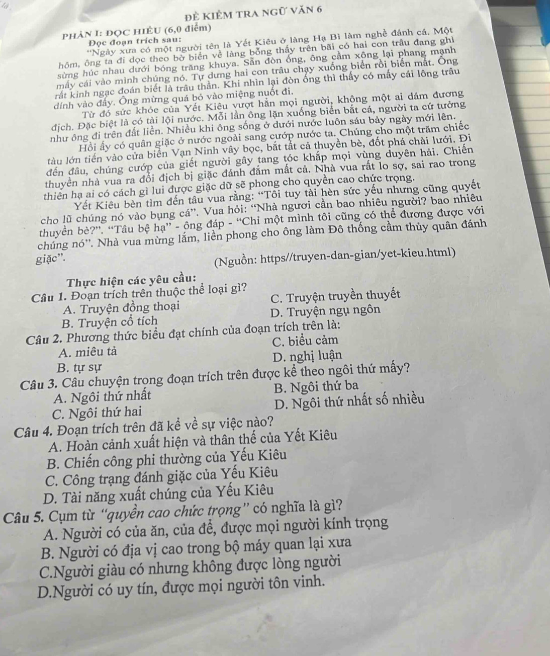 là
để kiêm tra ngữ văn 6
PHÀN I: ĐỌC HIÊU (6,0 điểm)
*Ngày xưa có một người tên là Yết Kiêu ở làng Hạ Bì làm nghề đánh cá, Một
Đọc đoạn trích sau:
hôm, ông ta đi dọc theo bờ biển về làng bỗng thấy trên bãi có hai con trâu đang ghì
sừng húc nhau dưới bóng trăng khuya. Sẵn đòn ống, ông cầm xông lại phang mạnh
máy cái vào mình chúng nó. Tự dưng hai con trâu chạy xuống biển rồi biến mắt. Ông
rất kinh ngạc đoán biết là trâu thần. Khi nhìn lại đòn ống thì thấy có mấy cái lông trâu
dính vào đấy. Ông mừng quá bỏ vào miệng nuốt đi.
Từ đó sức khỏc của Yết Kiêu vượt hằn mọi người, không một ai dám đương
địch. Đặc biệt là có tài lội nước. Mỗi lần ông lặn xuống biển bắt cá, người ta cứ tưởng
như ông đi trên đất liền. Nhiều khi ông sống ở dưới nước luôn sáu bảy ngày mới lên.
Hồi ấy có quân giặc ở nước ngoài sang cướp nước ta. Chúng cho một trăm chiếc
làu lớn tiến vào cửa biển Vạn Ninh vây bọc, bắt tắt cả thuyền bè, đốt phá chài lưới. Đi
đến đầu, chúng cướp của giết người gây tang tóc khắp mọi vùng duyên hải. Chiến
thuyền nhà vua ra đổi địch bị giặc đánh đắm mất cả. Nhà vua rất lo sợ, sai rao trong
thiển hạ ai có cách gì lui được giặc dữ sẽ phong cho quyền cao chức trọng.
Yết Kiêu bèn tìm đến tâu vua rằng: “Tôi tuy tài hèn sức yếu nhưng cũng quyết
cho lũ chúng nó vào bụng cá”. Vua hỏi: “Nhà ngươi cần bao nhiêu người? bao nhiêu
thuyền bè?”. “Tâu bệ hạ” - ông đáp - “Chỉ một mình tôi cũng có thể đương được với
chúng nó''. Nhà vua mừng lắm, liền phong cho ông làm Đô thống cầm thủy quân đánh
giặc”.
(Nguồn: https//truyen-dan-gian/yet-kieu.html)
Thực hiện các yêu cầu:
Câu 1. Đoạn trích trên thuộc thể loại gì?
A. Truyện đồng thoại C. Truyện truyền thuyết
B. Truyện cổ tích D. Truyện ngụ ngôn
Câu 2. Phương thức biểu đạt chính của đoạn trích trên là:
A. miêu tả C. biểu cảm
D. nghị luận
B. tự sự
Câu 3. Câu chuyện trọng đoạn trích trên được kể theo ngôi thứ mấy?
A. Ngôi thứ nhất B. Ngôi thứ ba
C. Ngôi thứ hai D. Ngôi thứ nhất số nhiều
Câu 4. Đoạn trích trên đã kể về sự việc nào?
A. Hoàn cảnh xuất hiện và thân thế của Yết Kiêu
B. Chiến công phi thường của Yếu Kiêu
C. Công trạng đánh giặc của Yếu Kiêu
D. Tài năng xuất chúng của Yếu Kiêu
Câu 5. Cụm từ “quyền cao chức trọng” có nghĩa là gì?
A. Người có của ăn, của để, được mọi người kính trọng
B. Người có địa vị cao trong bộ máy quan lại xưa
C.Người giàu có nhưng không được lòng người
D.Người có uy tín, được mọi người tôn vinh.