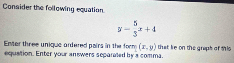 Consider the following equation.
y= 5/3 x+4
Enter three unique ordered pairs in the forn (x,y) that lie on the graph of this
equation. Enter your answers separated by a comma.