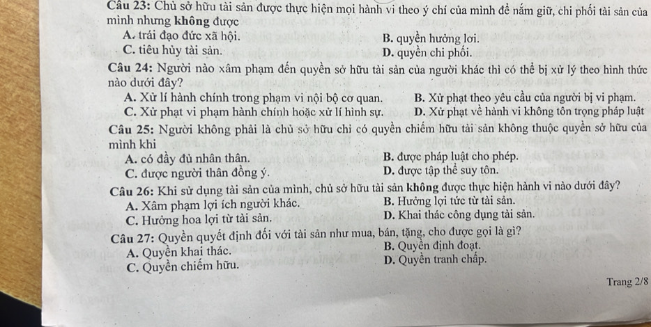 Chủ sở hữu tài sản được thực hiện mọi hành vi theo ý chí của mình đề nắm giữ, chi phối tài sản của
mình nhưng không được
A. trái đạo đức xã hội. B. quyền hưởng lơi.
C. tiêu hủy tài sản. D. quyền chi phối.
Câu 24: Người nào xâm phạm đến quyền sở hữu tài sản của người khác thì có thể bị xử lý theo hình thức
nào dưới đây?
A. Xử lí hành chính trong phạm vi nội bộ cơ quan. B. Xử phạt theo yêu cầu của người bị vi phạm.
C. Xử phạt vi phạm hành chính hoặc xử lí hình sự. D. Xử phạt về hành vi không tôn trọng pháp luật
Câu 25: Người không phải là chủ sở hữu chỉ có quyền chiếm hữu tài sản không thuộc quyền sở hữu của
mình khi
A. có đầy đủ nhân thân. B. được pháp luật cho phép.
C. được người thân đồng ý. D. được tập thể suy tôn.
Câu 26: Khi sử dụng tài sản của mình, chủ sở hữu tài sản không được thực hiện hành vi nào dưới đây?
A. Xâm phạm lợi ích người khác. B. Hưởng lợi tức từ tài sản.
C. Hưởng hoa lợi từ tài sản. D. Khai thác công dụng tài sản.
Câu 27: Quyền quyết định đối với tài sản như mua, bán, tặng, cho được gọi là gì?
A. Quyền khai thác. B. Quyền định đoạt.
C. Quyền chiếm hữu. D. Quyền tranh chấp.
Trang 2/8