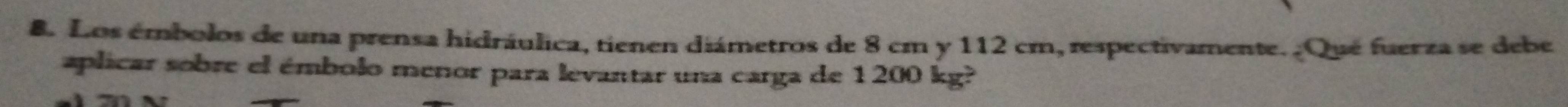 Los émbolos de una prensa hidráulica, tienen diámetros de 8 cm y 112 cm, respectivamente. ¿Qué fuerza se debe 
aplicar sobre el émbolo menor para levantar una carga de 1200 kg?