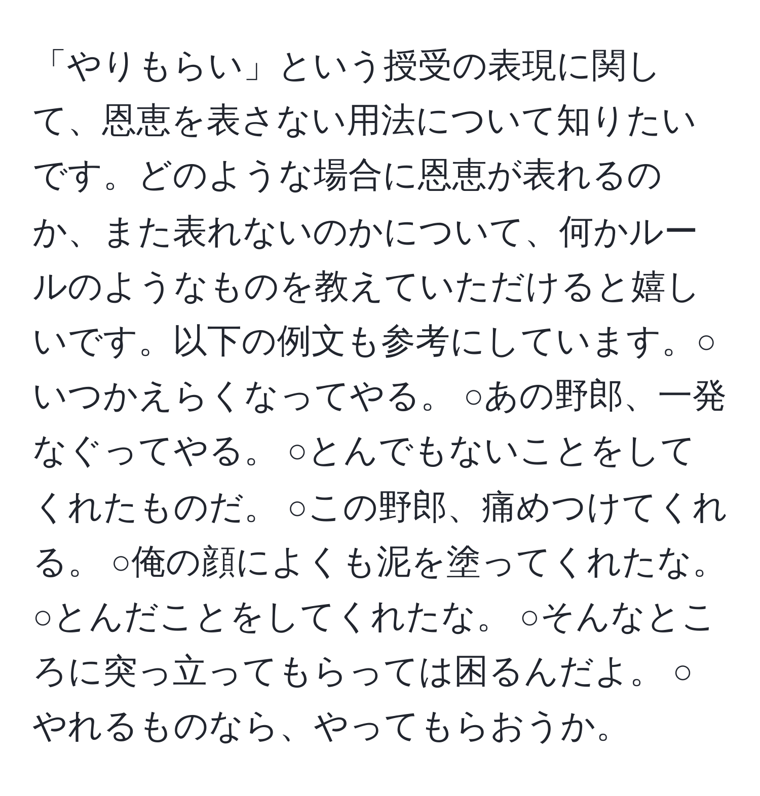 「やりもらい」という授受の表現に関して、恩恵を表さない用法について知りたいです。どのような場合に恩恵が表れるのか、また表れないのかについて、何かルールのようなものを教えていただけると嬉しいです。以下の例文も参考にしています。○いつかえらくなってやる。 ○あの野郎、一発なぐってやる。 ○とんでもないことをしてくれたものだ。 ○この野郎、痛めつけてくれる。 ○俺の顔によくも泥を塗ってくれたな。 ○とんだことをしてくれたな。 ○そんなところに突っ立ってもらっては困るんだよ。 ○やれるものなら、やってもらおうか。