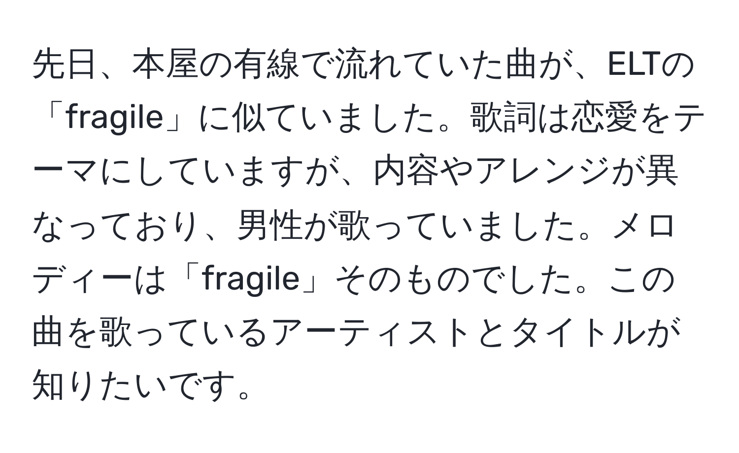 先日、本屋の有線で流れていた曲が、ELTの「fragile」に似ていました。歌詞は恋愛をテーマにしていますが、内容やアレンジが異なっており、男性が歌っていました。メロディーは「fragile」そのものでした。この曲を歌っているアーティストとタイトルが知りたいです。