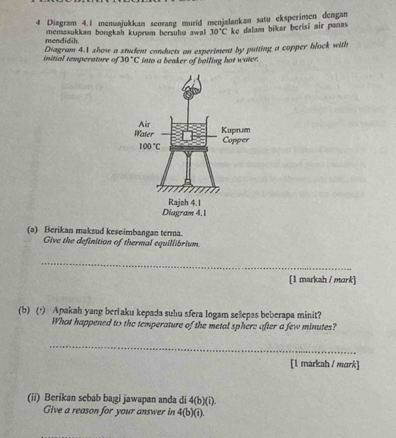 Diagram 4.1 menunjukkan seorang murid menjalankan satu eksperimen dengan
memasukkan bongkah kuprum bersuhu awal 30°C ke dalam bikar berisi air panas
mendidih.
Diagram 4.1 show a student conducts an experiment by putting a copper block with
initial temperature of 30°C into a beaker of boiling hot water.
(a) Berikan maksud keseimbangan terma.
Give the definition of thermal equillibrium.
_
[1 markah / mɑrk]
(b) () Apakah yang ber aku kepada suhu sfera logam sellepas beberapa minit?
What happened to the temperature of the metal sphere after a few minutes?
_
[1 markah / mark]
(ii) Berikan sebab baßi jawapan anda di 4(b)(i).
Give a reason for your answer in 4(b)(i).