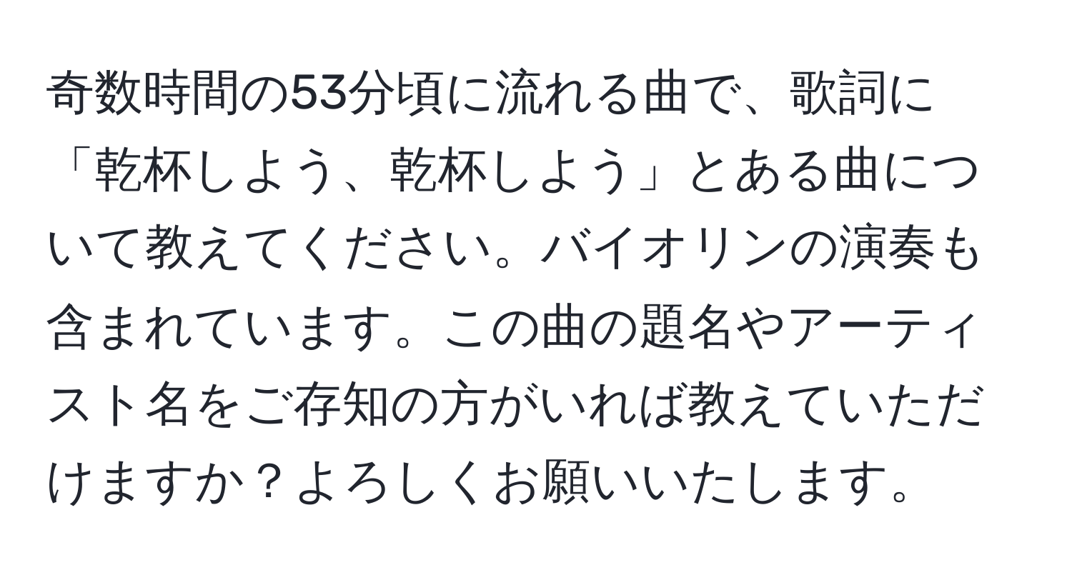 奇数時間の53分頃に流れる曲で、歌詞に「乾杯しよう、乾杯しよう」とある曲について教えてください。バイオリンの演奏も含まれています。この曲の題名やアーティスト名をご存知の方がいれば教えていただけますか？よろしくお願いいたします。