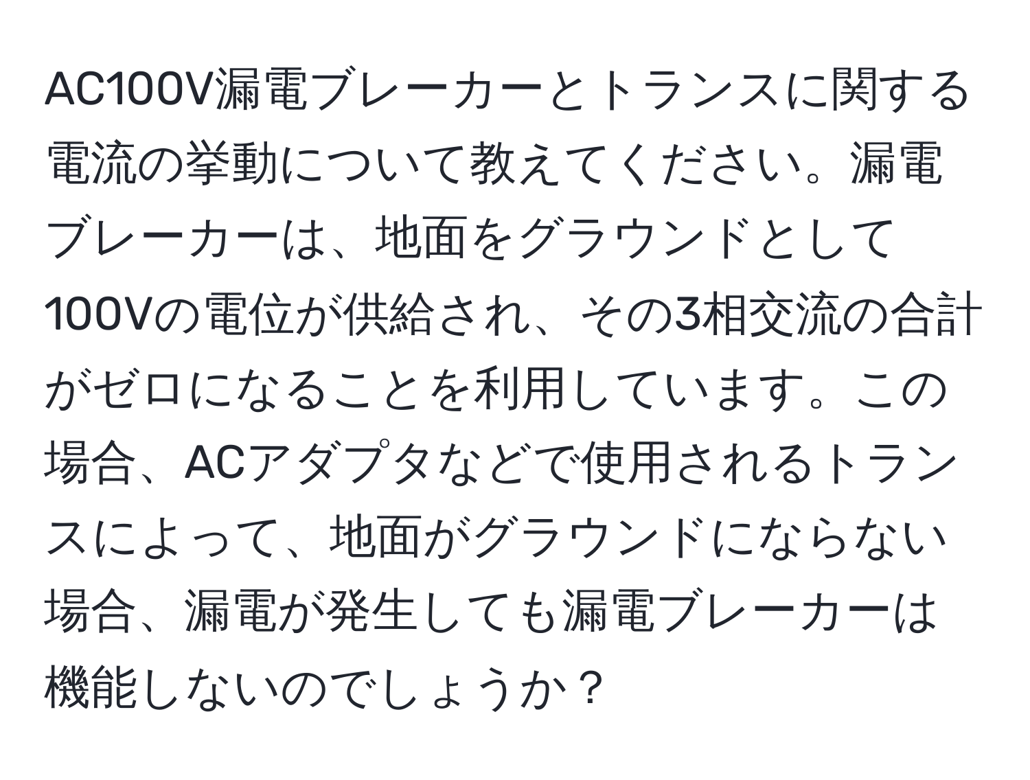 AC100V漏電ブレーカーとトランスに関する電流の挙動について教えてください。漏電ブレーカーは、地面をグラウンドとして100Vの電位が供給され、その3相交流の合計がゼロになることを利用しています。この場合、ACアダプタなどで使用されるトランスによって、地面がグラウンドにならない場合、漏電が発生しても漏電ブレーカーは機能しないのでしょうか？