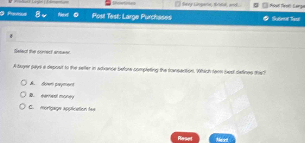 Shoietimes Sexy Lingerle, Bridal, and... Post Test Lange
Prevous Post Test: Large Purchases Sotmis lsst
8
Select the correct answer.
A buyer pays a deposit to the seller in advance before completing the transaction. Which term best defines this?
A. dowm payment
B. earest money
C. mortgage application fee
Reset Next