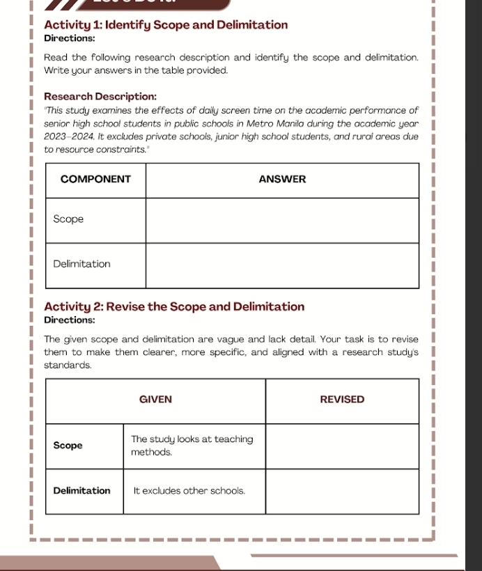 Activity 1: Identify Scope and Delimitation 
Directions: 
Read the following research description and identify the scope and delimitation, 
Write your answers in the table provided. 
Research Description: 
"This study examines the effects of daily screen time on the academic performance of 
senior high school students in public schools in Metro Manila during the academic year 
2023-2024. It excludes private schools, junior high school students, and rural areas due 
to resource constraints." 
Activity 2: Revise the Scope and Delimitation 
Directions: 
The given scope and delimitation are vague and lack detail. Your task is to revise 
them to make them clearer, more specific, and aligned with a research study's 
standards.