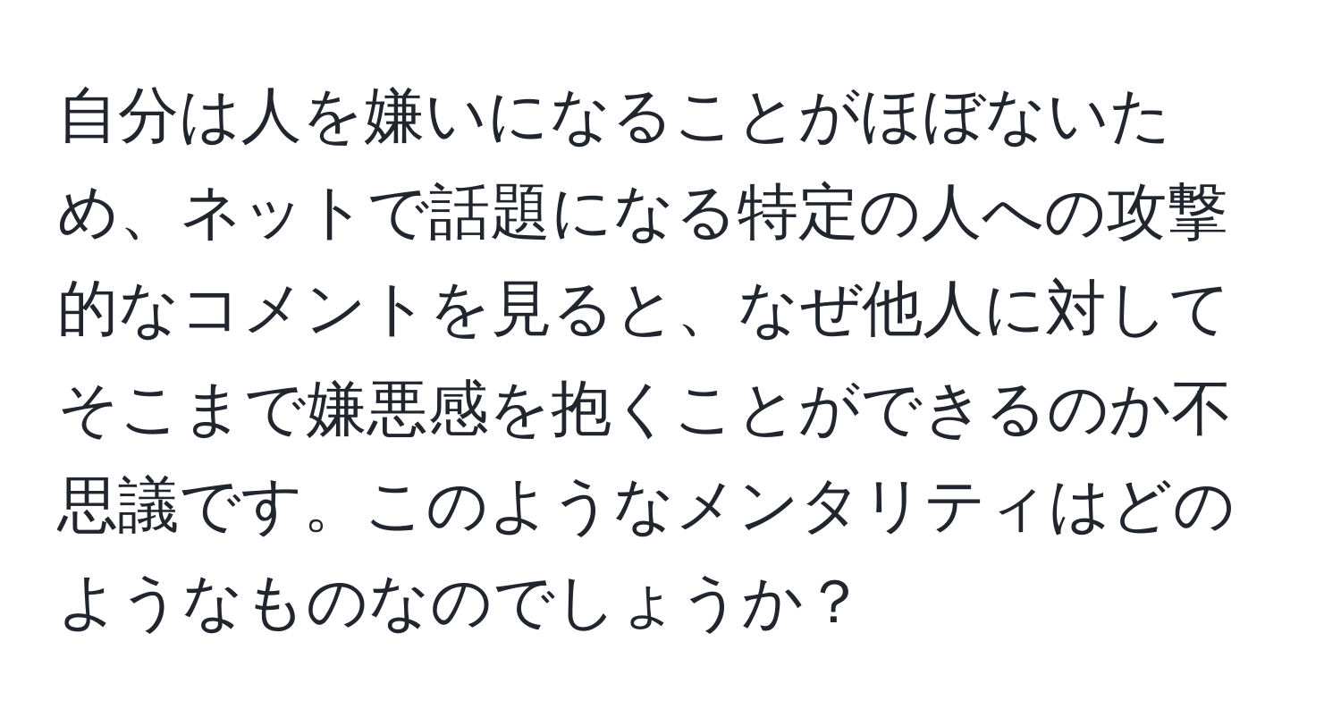 自分は人を嫌いになることがほぼないため、ネットで話題になる特定の人への攻撃的なコメントを見ると、なぜ他人に対してそこまで嫌悪感を抱くことができるのか不思議です。このようなメンタリティはどのようなものなのでしょうか？