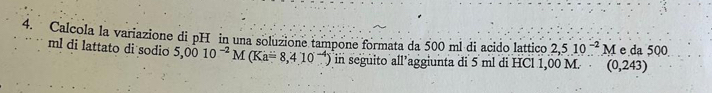 Calcola la variazione di pH in una soluzione tampone formata da 500 ml di acido lattico 2,510^(-2)M e da 500
ml di lattato di sodio 5,0010^(-2)M(Ka=8,410^(-4)) in seguito all’aggiunta di 5 ml di HCl 1,00 M. (0,243)