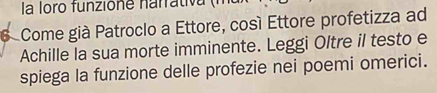 la loro funzione narrativ 1 
6 Come già Patroclo a Ettore, cosí Ettore profetizza ad 
Achille la sua morte imminente. Leggi Oltre il testo e 
spiega la funzione delle profezie nei poemi omerici.