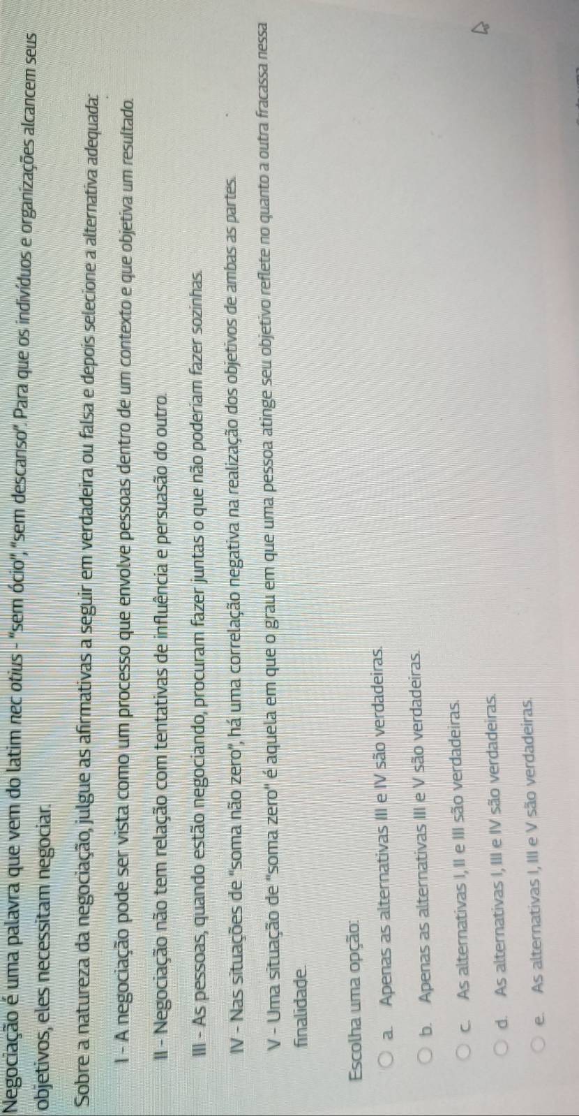 Negociação é uma palavra que vem do latim nec otius - 'sem ócio', "sem descanso". Para que os indivíduos e organizações alcancem seus
objetivos, eles necessitam negociar.
Sobre a natureza da negociação, julgue as afirmativas a seguir em verdadeira ou falsa e depois selecione a alternativa adequada:
I - A negociação pode ser vista como um processo que envolve pessoas dentro de um contexto e que objetiva um resultado.
II - Negociação não tem relação com tentativas de influência e persuasão do outro.
III - As pessoas, quando estão negociando, procuram fazer juntas o que não poderiam fazer sozinhas.
IV - Nas situações de 'soma não zero', há uma correlação negativa na realização dos objetivos de ambas as partes.
V - Uma situação de "soma zero" é aquela em que o grau em que uma pessoa atinge seu objetivo reflete no quanto a outra fracassa nessa
finalidade.
Escolha uma opção:
a. Apenas as alternativas III e IV são verdadeiras.
b. Apenas as alternativas III e V são verdadeiras.
c. As alternativas I, II e III são verdadeiras.
d. As alternativas I, III e IV são verdadeiras.
e. As alternativas I, III e V são verdadeiras.
