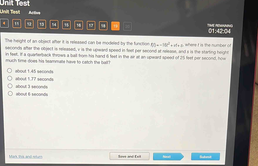 Unit Test
Unit Test Active
11 12 13 14 15 16 17 18 19 20 TIME REMAINING
01:42:04 
The height of an object after it is released can be modeled by the function f(t)=-16t^2+vt+s , where t is the number of
seconds after the object is released, v is the upward speed in feet per second at release, and s is the starting height
in feet. If a quarterback throws a ball from his hand 6 feet in the air at an upward speed of 25 feet per second, how
much time does his teammate have to catch the ball?
about 1.45 seconds
about 1.77 seconds
about 3 seconds
about 6 seconds
Mark this and return Save and Exit Next Submit
