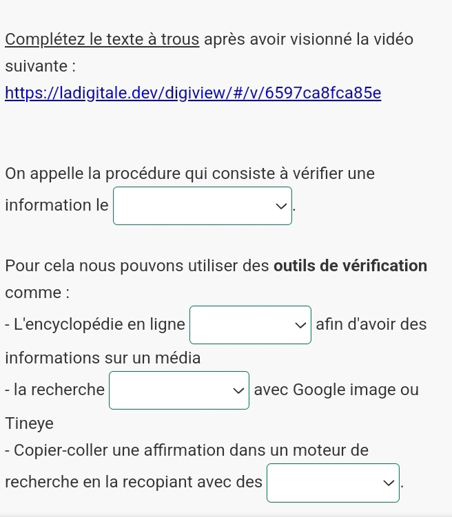 Complétez le texte à trous après avoir visionné la vidéo 
suivante : 
https://ladigitale.dev/digiview/#/v/6597ca8fca85e 
On appelle la procédure qui consiste à vérifier une 
information le vee . 
Pour cela nous pouvons utiliser des outils de vérification 
comme : 
- L'encyclopédie en ligne □ afin d'avoir des 
informations sur un média 
- la recherche □ avec Google image ou 
Tineye 
- Copier-coller une affirmation dans un moteur de 
recherche en la recopiant avec des □ .