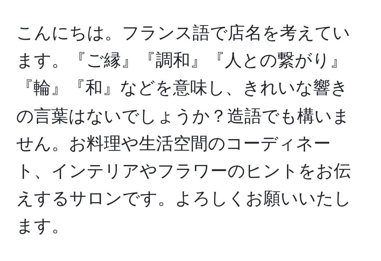 こんにちは。フランス語で店名を考えています。『ご縁』『調和』『人との繋がり』『輪』『和』などを意味し、きれいな響きの言葉はないでしょうか？造語でも構いません。お料理や生活空間のコーディネート、インテリアやフラワーのヒントをお伝えするサロンです。よろしくお願いいたします。