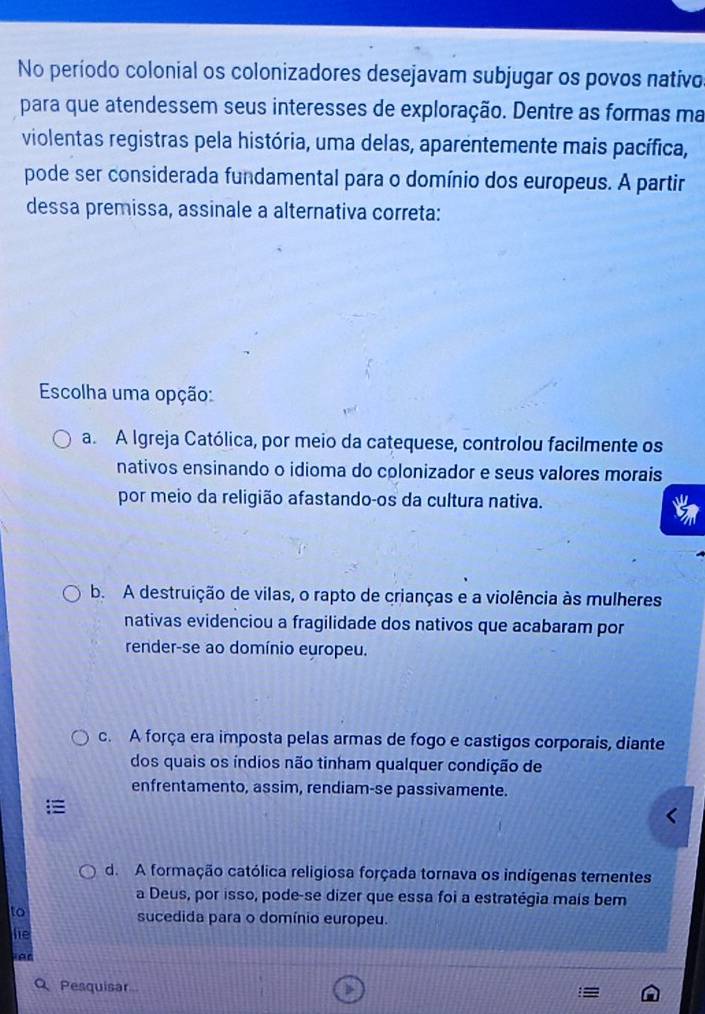 No período colonial os colonizadores desejavam subjugar os povos nativo
para que atendessem seus interesses de exploração. Dentre as formas ma
violentas registras pela história, uma delas, aparentemente mais pacífica,
pode ser considerada fundamental para o domínio dos europeus. A partir
dessa premissa, assinale a alternativa correta:
Escolha uma opção:
a. A Igreja Católica, por meio da catequese, controlou facilmente os
nativos ensinando o idioma do colonizador e seus valores morais
por meio da religião afastando-os da cultura nativa.
b. A destruição de vilas, o rapto de crianças e a violência às mulheres
nativas evidenciou a fragilidade dos nativos que acabaram por
render-se ao domínio europeu.
c. A força era imposta pelas armas de fogo e castigos corporais, diante
dos quais os índios não tinham qualquer condição de
enfrentamento, assim, rendiam-se passivamente.
d. A formação católica religiosa forçada tornava os indígenas tementes
a Deus, por isso, pode-se dizer que essa foi a estratégia mais bem
to
sucedida para o domínio europeu.
he
Q Pesquisar