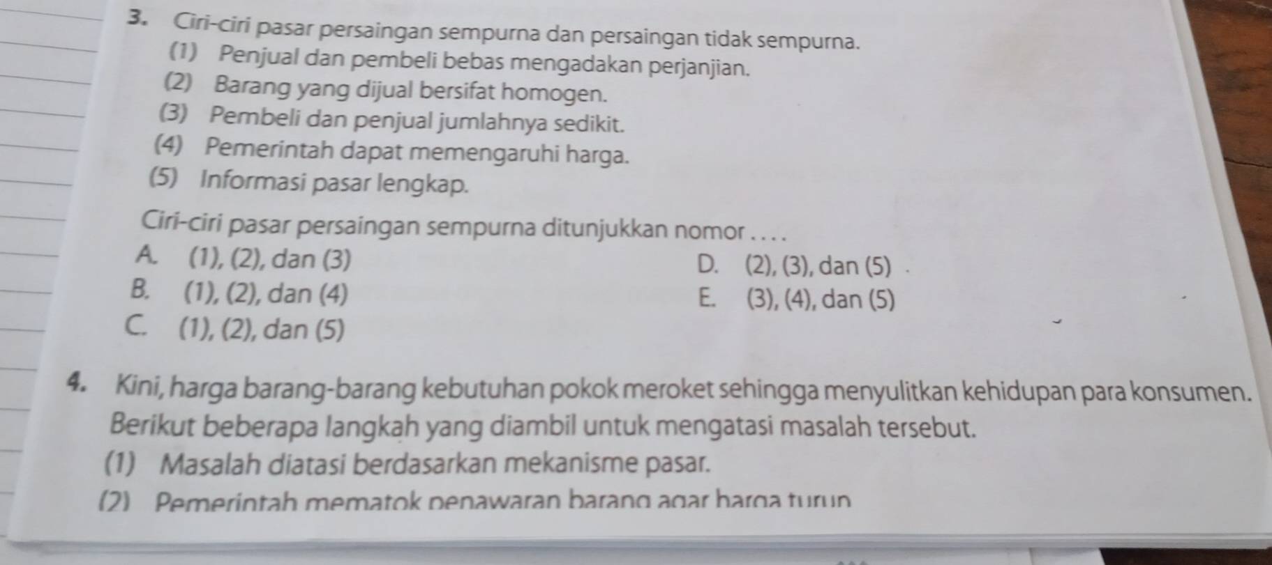 Ciri-ciri pasar persaingan sempurna dan persaingan tidak sempurna.
(1) Penjual dan pembeli bebas mengadakan perjanjian.
(2) Barang yang dijual bersifat homogen.
(3) Pembeli dan penjual jumlahnya sedikit.
(4) Pemerintah dapat memengaruhi harga.
(5) Informasi pasar lengkap.
Ciri-ciri pasar persaingan sempurna ditunjukkan nomor . . . .
A. (1), (2), dan (3) D. (2), (3), dan (5)
B. (1), (2), dan (4) E. (3), (4), dan (5)
C. (1), (2), dan (5)
4. Kini, harga barang-barang kebutuhan pokok meroket sehingga menyulitkan kehidupan para konsumen.
Berikut beberapa langkah yang diambil untuk mengatasi masalah tersebut.
(1) Masalah diatasi berdasarkan mekanisme pasar.
(2) Pemerintah mematok penawaran barang agar harga turun