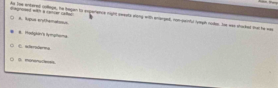 Aston, Shany
diagnosed with a cancer called:
As Joe entered college, he began to experience night sweats along with enlarged, non-painful lymph nodes. Joe was shocked that he was
A lupus erythematosus.
B. Hodgkin's lymphoma
C. scleroderma
D. mononucleosis.