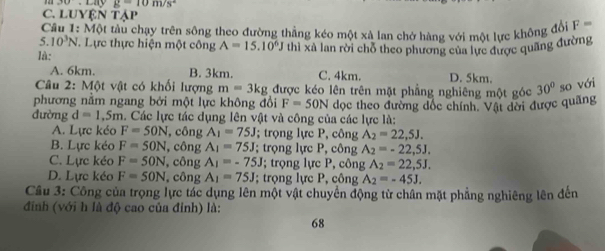 10+1.41y g=10m/s^2
C. LUYệN Tập
Cầu 1: Một tàu chạy trên sông theo đường thẳng kéo một xà lan chở hàng với một lực không đổi F=
5. 10^3N Lực thực hiện một công A=15.10^6J
là: thì xã lan rời chỗ theo phương của lực được quãng đường
A. 6km. B. 3km. C. 4km. D. 5km.
Câu 2: Một vật có khối lượng m=3kg được kéo lên trên mặt phẳng nghiêng một góc 30° so với
phương nằm ngang bởi một lực không đổi F=50N đọc theo đường đốc chính. Vật dời được quãng
đường d=1,5m. Các lực tác dụng lên vật và công của các lực là:
A. Lực kéo F=50N , công A_1=75J; trọng lực P, công A_2=22,5J.
B. Lực kéo F=50N , công A_1=75J; trọng lực P, công A_2=-22,5J,
C. Lực kéo F=50N , công A_1=-75J; trọng lực P, công A_2=22,5J.
D. Lực kéo F=50N , công A_1=75J; trọng lực P, công A_2=-45J. 
Cầu 3: Công của trọng lực tác dụng lên một vật chuyển động tử chân mặt phẳng nghiêng lên đến
đinh (với h là độ cao của đỉnh) là:
68