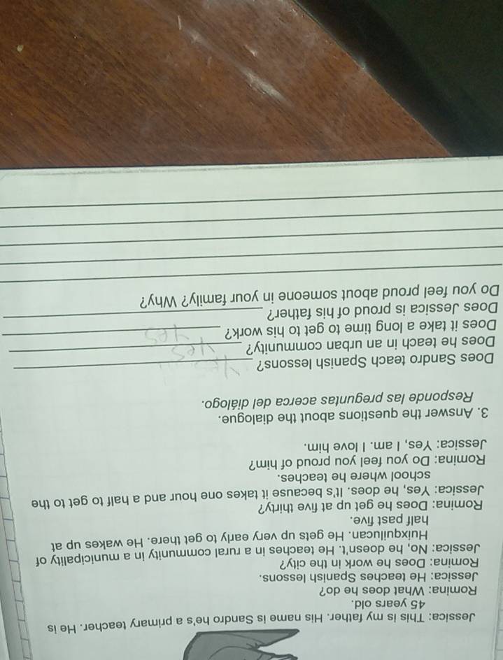 Jessica: This is my father. His name is Sandro he's a primary teacher. He is
45 years old. 
Romina: What does he do? 
Jessica: He teaches Spanish lessons. 
Romina: Does he work in the city? 
Jessica: No, he doesn't. He teaches in a rural community in a municipality of 
Huixquilucan. He gets up very early to get there. He wakes up at 
half past five. 
Romina: Does he get up at five thirty? 
Jessica: Yes, he does. It's because it takes one hour and a half to get to the 
school where he teaches. 
Romina: Do you feel you proud of him? 
Jessica: Yes, I am. I love him. 
3. Answer the questions about the dialogue. 
Responde las preguntas acerca del diálogo. 
Does Sandro teach Spanish lessons?_ 
Does he teach in an urban community? 
_ 
Does it take a long time to get to his work?_ 
Does Jessica is proud of his father?_ 
_ 
Do you feel proud about someone in your family? Why? 
_ 
_ 
_ 
_
