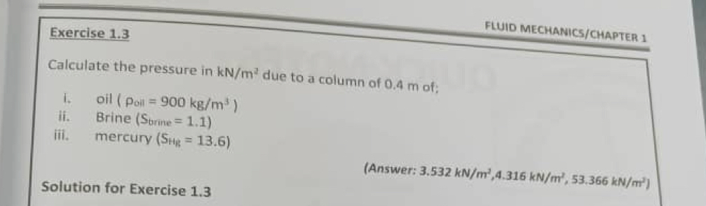 FLUID MECHANICS/CHAPTER 1 
Calculate the pressure in kN/m^2 due to a column of 0.4 m of; 
i。 oil (rho _oll=900kg/m^3)
ii. Brine (S_brine=1.1)
iii. mercury (S_Hg=13.6)
(Answer: 3.532kN/m^2, 4.316kN/m^2, 53.366kN/m^2)
Solution for Exercise 1.3