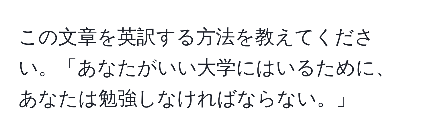 この文章を英訳する方法を教えてください。「あなたがいい大学にはいるために、あなたは勉強しなければならない。」