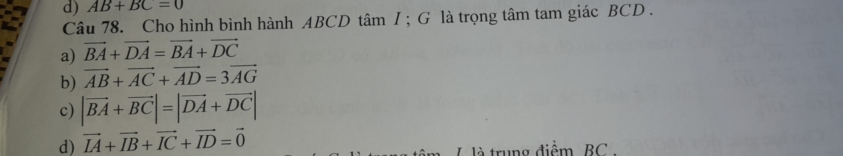 AB+BC=0
Câu 78. Cho hình bình hành ABCD tâm I ; G là trọng tâm tam giác BCD.
a) vector BA+vector DA=vector BA+vector DC
b) vector AB+vector AC+vector AD=3vector AG
c) |vector BA+vector BC|=|vector DA+vector DC|
d) vector IA+vector IB+vector IC+vector ID=vector 0
L là trung điểm BC.